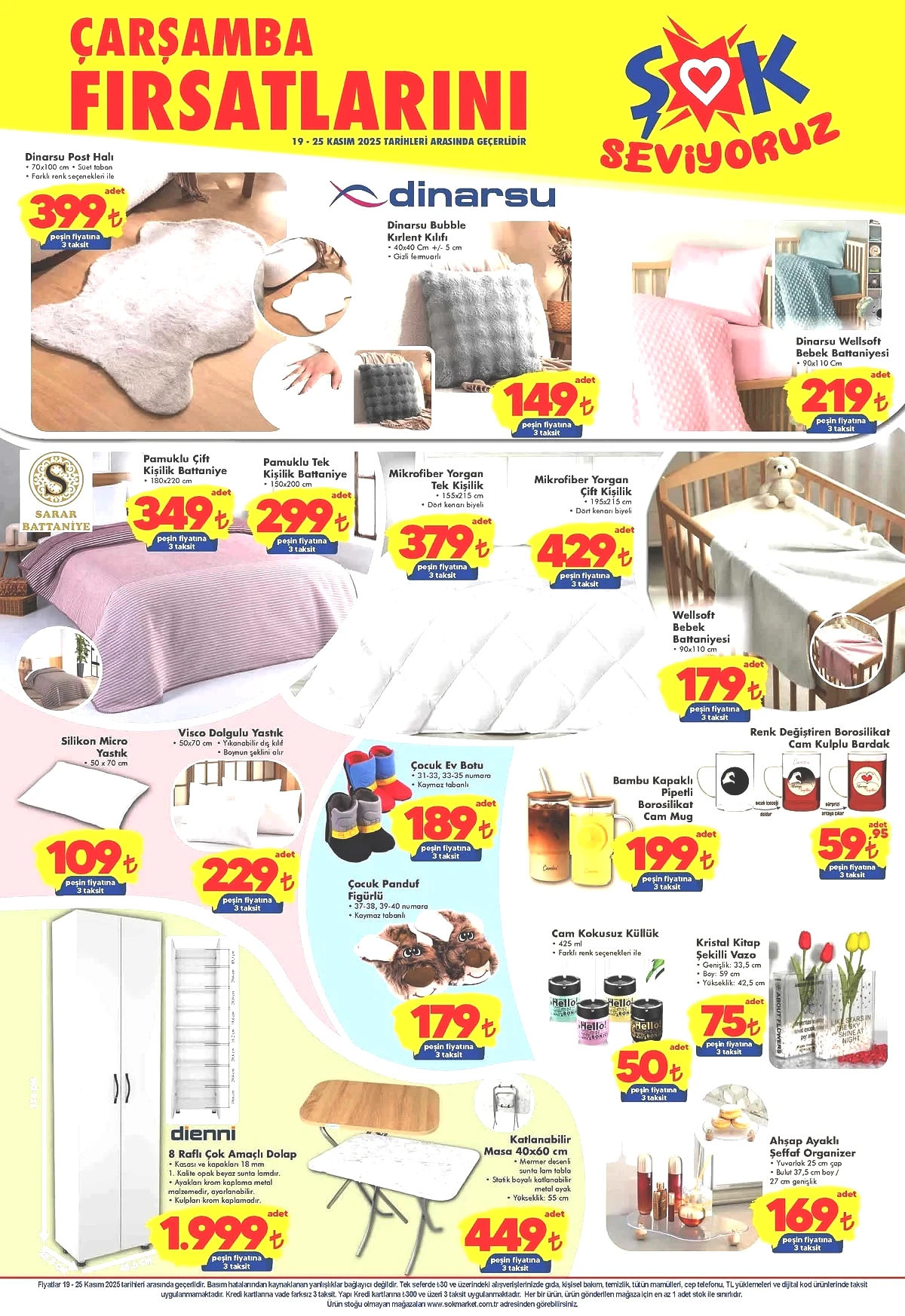 ŞOK market 15-18 Kasım 2025 aktüel ürünler kataloğu Dinarsu Bubble Kırlent Kılıfı 149 TL Dinarsu Wellsoft Bebek Battaniyesi 219 TL Sarar Pamuklu Çift Kişilik Battaniye 349 TL Sarar Pamuklu Tek Kişilik Battaniye 299 TL Sarar Tek Kişilik Mikrofiber Yorgan 379 TL Sarar Çift Kişilik Mikrofiber Yorgan 429 TL Wellsoft Bebek Battaniyesi 179 TL Renk Değiştiren Borosilikat Cam Kulplu Bardak 59,95 TL Bambu Kapaklı Pipetli Borosilikat Cam Mug 199 TL Çocuk Ev Botu 189 TL Çocuk Figürlü Panduf 189 TL Visco Dolgulu Yastık 229 TL Silikon Micro Yastık 109 TL Dienni 8 Raflı Çok Amaçlı Dolap 1.999 TL Katlanabilir Masa 449 TL Cam Kokusuz Küllük 50 TL Kristal Kitap Şekilli Vazo 75 TL Ahşap Ayaklı Şeffaf Organizer 169 TL